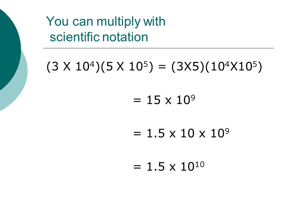 You can multiply with scientific notation (3 X 10 4 )(5 X 10 5 ) = (3X5)(10 4 X10 5 ) = 15 x 10 9 = 1.5 x 10 x 10 9 = 1.5 x 10 10