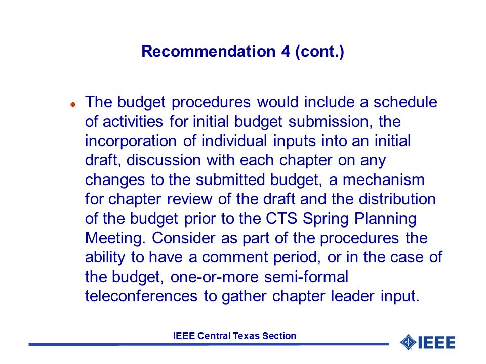 IEEE Central Texas Section Recommendation 4 (cont.) l The budget procedures would include a schedule of activities for initial budget submission, the incorporation of individual inputs into an initial draft, discussion with each chapter on any changes to the submitted budget, a mechanism for chapter review of the draft and the distribution of the budget prior to the CTS Spring Planning Meeting.