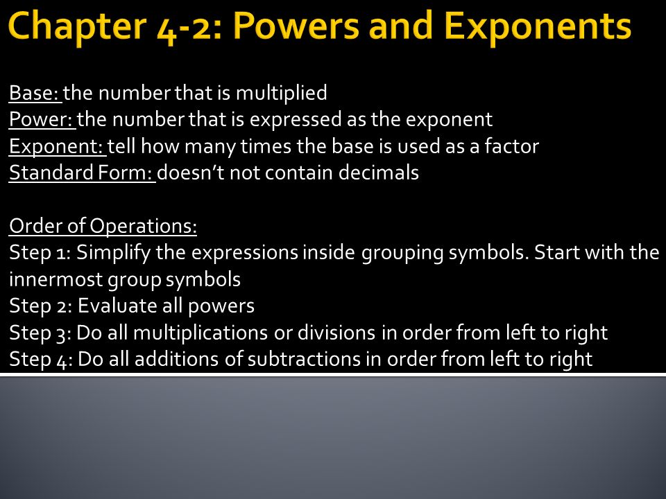 Base: the number that is multiplied Power: the number that is expressed as the exponent Exponent: tell how many times the base is used as a factor Standard Form: doesn’t not contain decimals Order of Operations: Step 1: Simplify the expressions inside grouping symbols.