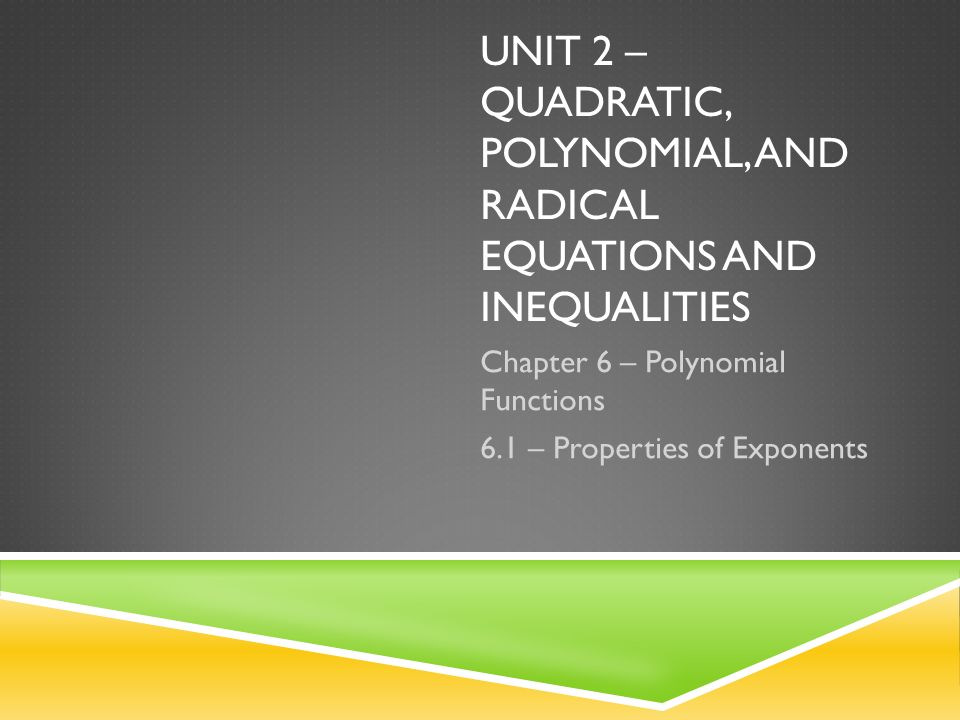 UNIT 2 – QUADRATIC, POLYNOMIAL, AND RADICAL EQUATIONS AND INEQUALITIES Chapter 6 – Polynomial Functions 6.1 – Properties of Exponents