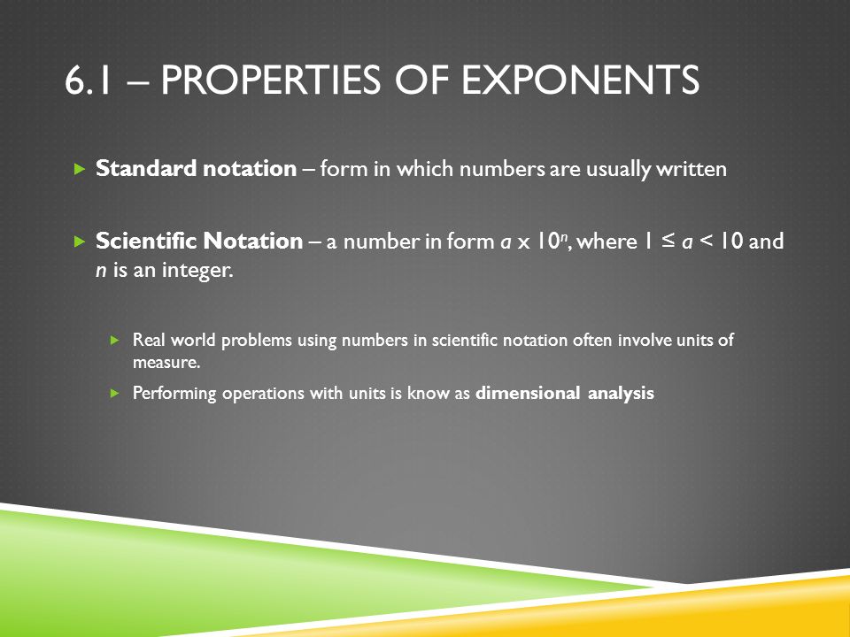 6.1 – PROPERTIES OF EXPONENTS  Standard notation – form in which numbers are usually written  Scientific Notation – a number in form a x 10 n, where 1 ≤ a < 10 and n is an integer.