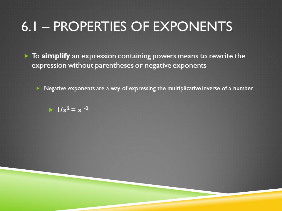 6.1 – PROPERTIES OF EXPONENTS  To simplify an expression containing powers means to rewrite the expression without parentheses or negative exponents  Negative exponents are a way of expressing the multiplicative inverse of a number  1/x 2 = x -2