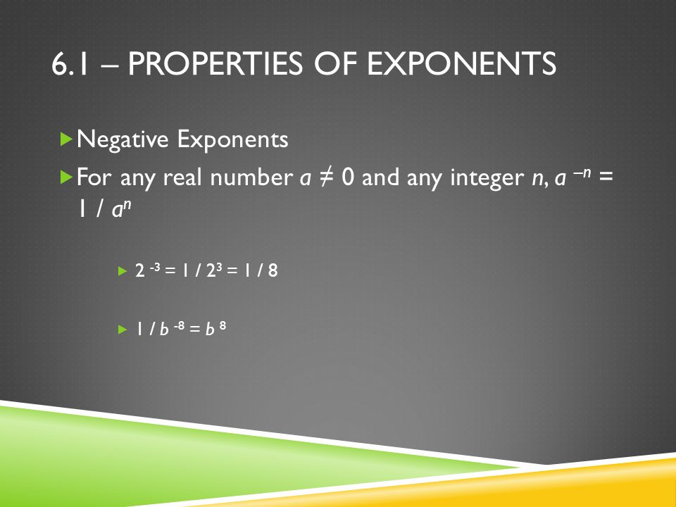 6.1 – PROPERTIES OF EXPONENTS  Negative Exponents  For any real number a ≠ 0 and any integer n, a –n = 1 / a n  2 -3 = 1 / 2 3 = 1 / 8  1 / b -8 = b 8