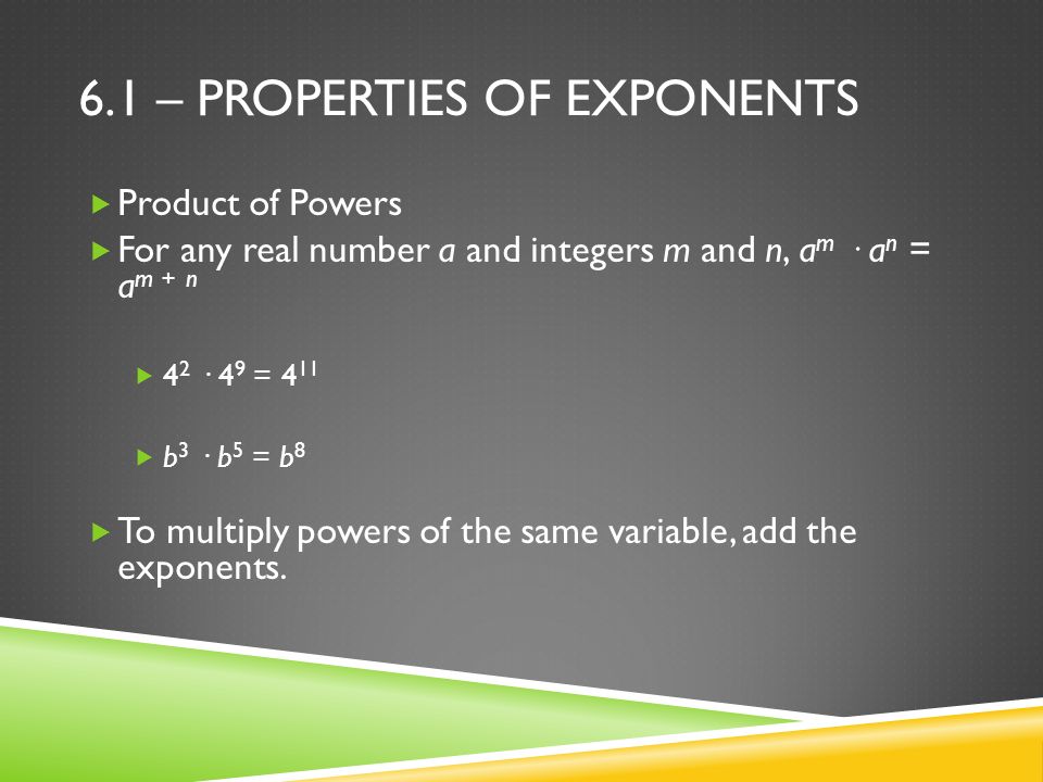 6.1 – PROPERTIES OF EXPONENTS  Product of Powers  For any real number a and integers m and n, a m · a n = a m + n  4 2 · 4 9 = 4 11  b 3 · b 5 = b 8  To multiply powers of the same variable, add the exponents.