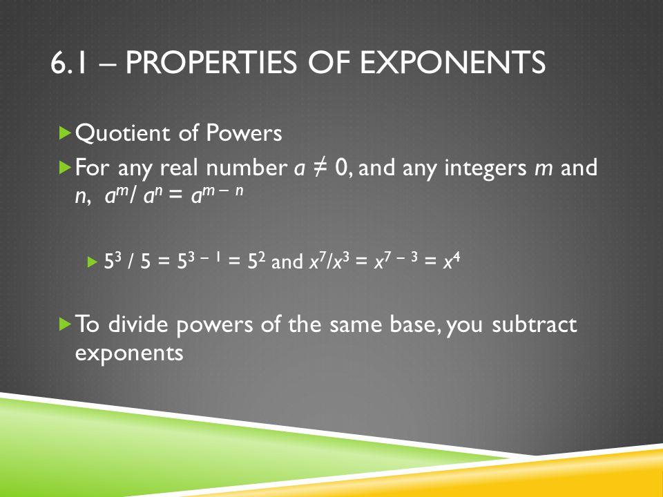 6.1 – PROPERTIES OF EXPONENTS  Quotient of Powers  For any real number a ≠ 0, and any integers m and n, a m / a n = a m – n  5 3 / 5 = 5 3 – 1 = 5 2 and x 7 /x 3 = x 7 – 3 = x 4  To divide powers of the same base, you subtract exponents