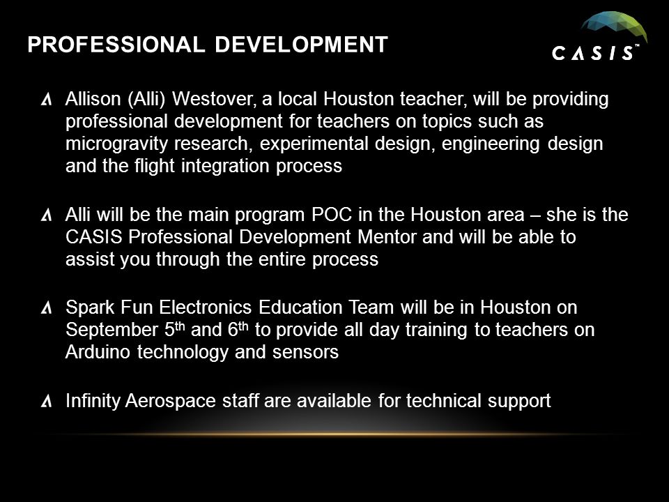 PROFESSIONAL DEVELOPMENT Allison (Alli) Westover, a local Houston teacher, will be providing professional development for teachers on topics such as microgravity research, experimental design, engineering design and the flight integration process Alli will be the main program POC in the Houston area – she is the CASIS Professional Development Mentor and will be able to assist you through the entire process Spark Fun Electronics Education Team will be in Houston on September 5 th and 6 th to provide all day training to teachers on Arduino technology and sensors Infinity Aerospace staff are available for technical support