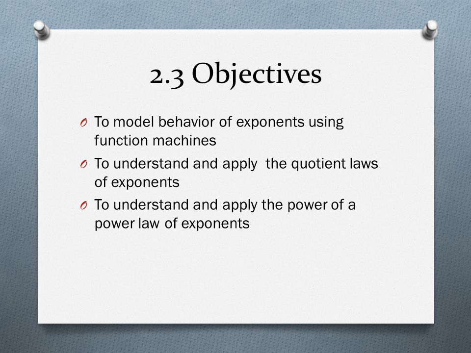 2.3 Objectives O To model behavior of exponents using function machines O To understand and apply the quotient laws of exponents O To understand and apply the power of a power law of exponents