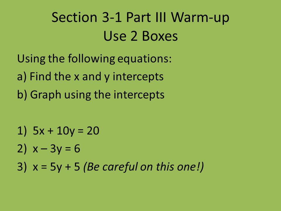 Section 3-1 Part III Warm-up Use 2 Boxes Using the following equations: a) Find the x and y intercepts b) Graph using the intercepts 1)5x + 10y = 20 2)x – 3y = 6 3)x = 5y + 5 (Be careful on this one!)