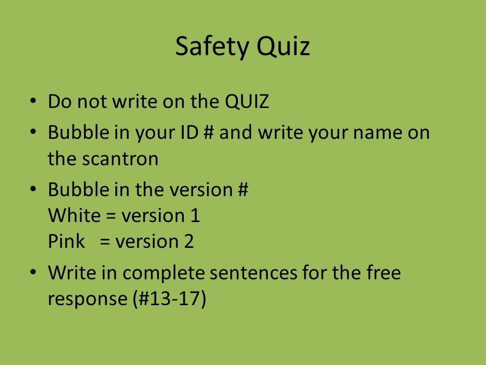 Safety Quiz Do not write on the QUIZ Bubble in your ID # and write your name on the scantron Bubble in the version # White = version 1 Pink = version 2 Write in complete sentences for the free response (#13-17)