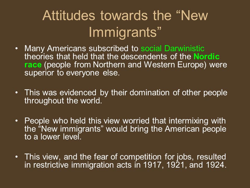 Attitudes towards the New Immigrants Many Americans subscribed to social Darwinistic theories that held that the descendents of the Nordic race (people from Northern and Western Europe) were superior to everyone else.
