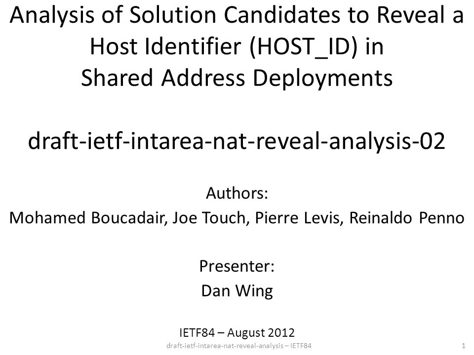 draft-ietf-intarea-nat-reveal-analysis – IETF84 Analysis of Solution Candidates to Reveal a Host Identifier (HOST_ID) in Shared Address Deployments draft-ietf-intarea-nat-reveal-analysis-02 IETF84 – August Authors: Mohamed Boucadair, Joe Touch, Pierre Levis, Reinaldo Penno Presenter: Dan Wing