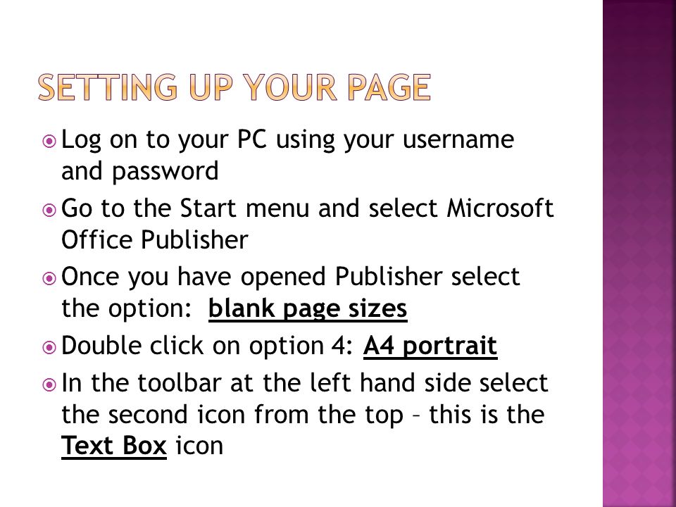  Log on to your PC using your username and password  Go to the Start menu and select Microsoft Office Publisher  Once you have opened Publisher select the option: blank page sizes  Double click on option 4: A4 portrait  In the toolbar at the left hand side select the second icon from the top – this is the Text Box icon