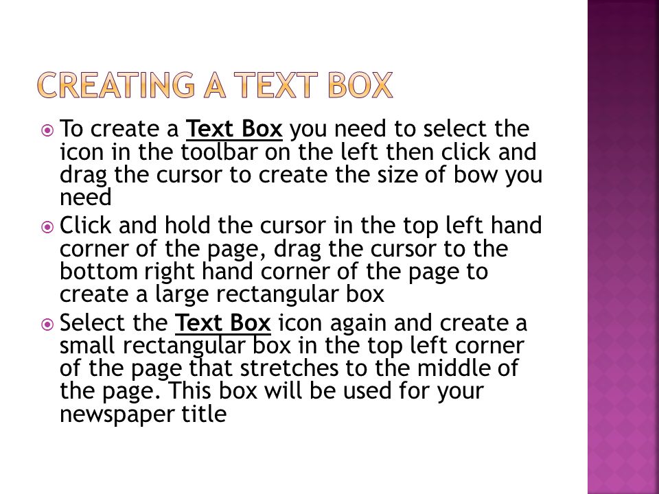  To create a Text Box you need to select the icon in the toolbar on the left then click and drag the cursor to create the size of bow you need  Click and hold the cursor in the top left hand corner of the page, drag the cursor to the bottom right hand corner of the page to create a large rectangular box  Select the Text Box icon again and create a small rectangular box in the top left corner of the page that stretches to the middle of the page.
