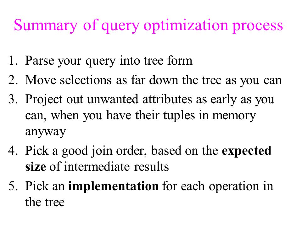 Summary of query optimization process 1.Parse your query into tree form 2.Move selections as far down the tree as you can 3.Project out unwanted attributes as early as you can, when you have their tuples in memory anyway 4.Pick a good join order, based on the expected size of intermediate results 5.Pick an implementation for each operation in the tree