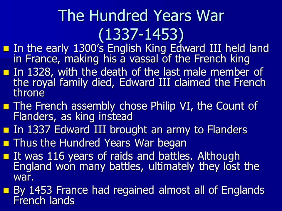 The Hundred Years War ( ) In the early 1300’s English King Edward III held land in France, making his a vassal of the French king In the early 1300’s English King Edward III held land in France, making his a vassal of the French king In 1328, with the death of the last male member of the royal family died, Edward III claimed the French throne In 1328, with the death of the last male member of the royal family died, Edward III claimed the French throne The French assembly chose Philip VI, the Count of Flanders, as king instead The French assembly chose Philip VI, the Count of Flanders, as king instead In 1337 Edward III brought an army to Flanders In 1337 Edward III brought an army to Flanders Thus the Hundred Years War began Thus the Hundred Years War began It was 116 years of raids and battles.