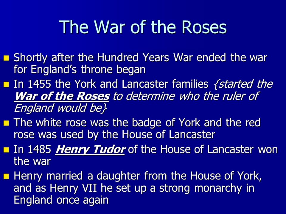 The War of the Roses Shortly after the Hundred Years War ended the war for England’s throne began Shortly after the Hundred Years War ended the war for England’s throne began In 1455 the York and Lancaster families {started the War of the Roses to determine who the ruler of England would be} In 1455 the York and Lancaster families {started the War of the Roses to determine who the ruler of England would be} The white rose was the badge of York and the red rose was used by the House of Lancaster The white rose was the badge of York and the red rose was used by the House of Lancaster In 1485 Henry Tudor of the House of Lancaster won the war In 1485 Henry Tudor of the House of Lancaster won the war Henry married a daughter from the House of York, and as Henry VII he set up a strong monarchy in England once again Henry married a daughter from the House of York, and as Henry VII he set up a strong monarchy in England once again