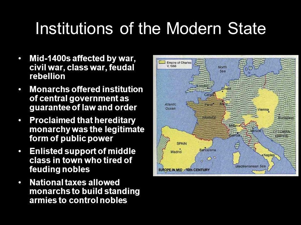 Institutions of the Modern State Mid-1400s affected by war, civil war, class war, feudal rebellion Monarchs offered institution of central government as guarantee of law and order Proclaimed that hereditary monarchy was the legitimate form of public power Enlisted support of middle class in town who tired of feuding nobles National taxes allowed monarchs to build standing armies to control nobles
