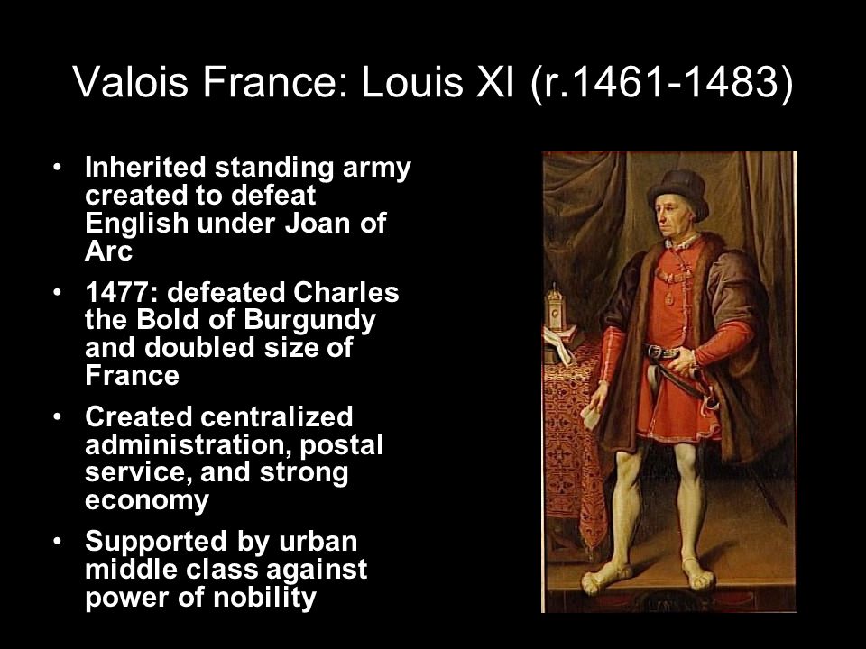 Valois France: Louis XI (r ) Inherited standing army created to defeat English under Joan of Arc 1477: defeated Charles the Bold of Burgundy and doubled size of France Created centralized administration, postal service, and strong economy Supported by urban middle class against power of nobility
