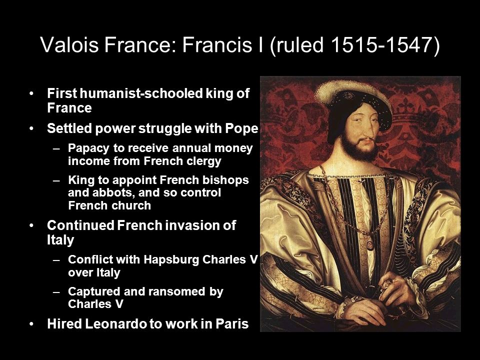 Valois France: Francis I (ruled ) First humanist-schooled king of France Settled power struggle with Pope –Papacy to receive annual money income from French clergy –King to appoint French bishops and abbots, and so control French church Continued French invasion of Italy –Conflict with Hapsburg Charles V over Italy –Captured and ransomed by Charles V Hired Leonardo to work in Paris