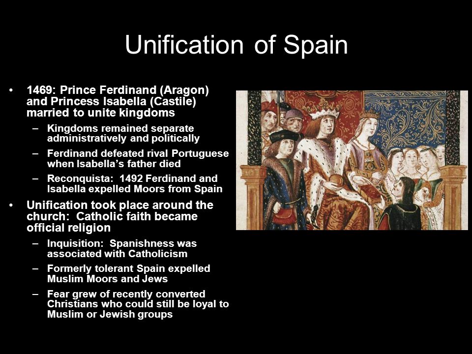 Unification of Spain 1469: Prince Ferdinand (Aragon) and Princess Isabella (Castile) married to unite kingdoms –Kingdoms remained separate administratively and politically –Ferdinand defeated rival Portuguese when Isabella’s father died –Reconquista: 1492 Ferdinand and Isabella expelled Moors from Spain Unification took place around the church: Catholic faith became official religion –Inquisition: Spanishness was associated with Catholicism –Formerly tolerant Spain expelled Muslim Moors and Jews –Fear grew of recently converted Christians who could still be loyal to Muslim or Jewish groups