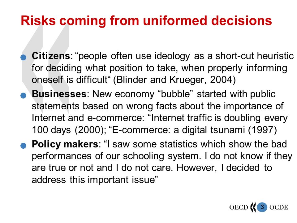 3 Risks coming from uniformed decisions Citizens: people often use ideology as a short-cut heuristic for deciding what position to take, when properly informing oneself is difficult (Blinder and Krueger, 2004) Businesses: New economy bubble started with public statements based on wrong facts about the importance of Internet and e-commerce: Internet traffic is doubling every 100 days (2000); E-commerce: a digital tsunami (1997) Policy makers: I saw some statistics which show the bad performances of our schooling system.