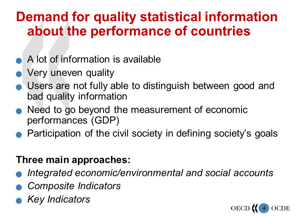 4 Demand for quality statistical information about the performance of countries A lot of information is available Very uneven quality Users are not fully able to distinguish between good and bad quality information Need to go beyond the measurement of economic performances (GDP) Participation of the civil society in defining society’s goals Three main approaches: Integrated economic/environmental and social accounts Composite Indicators Key Indicators