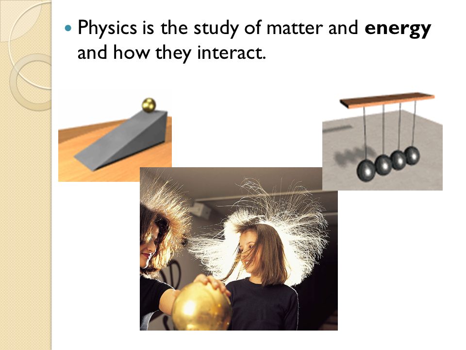 Physics is the study of matter and energy and how they interact.