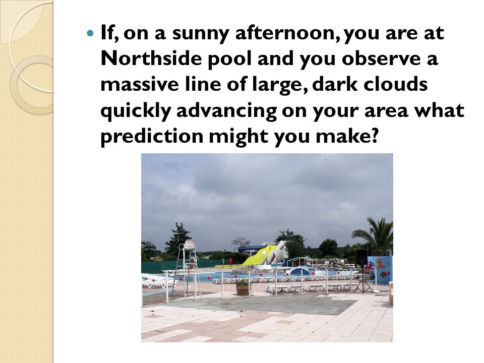 If, on a sunny afternoon, you are at Northside pool and you observe a massive line of large, dark clouds quickly advancing on your area what prediction might you make