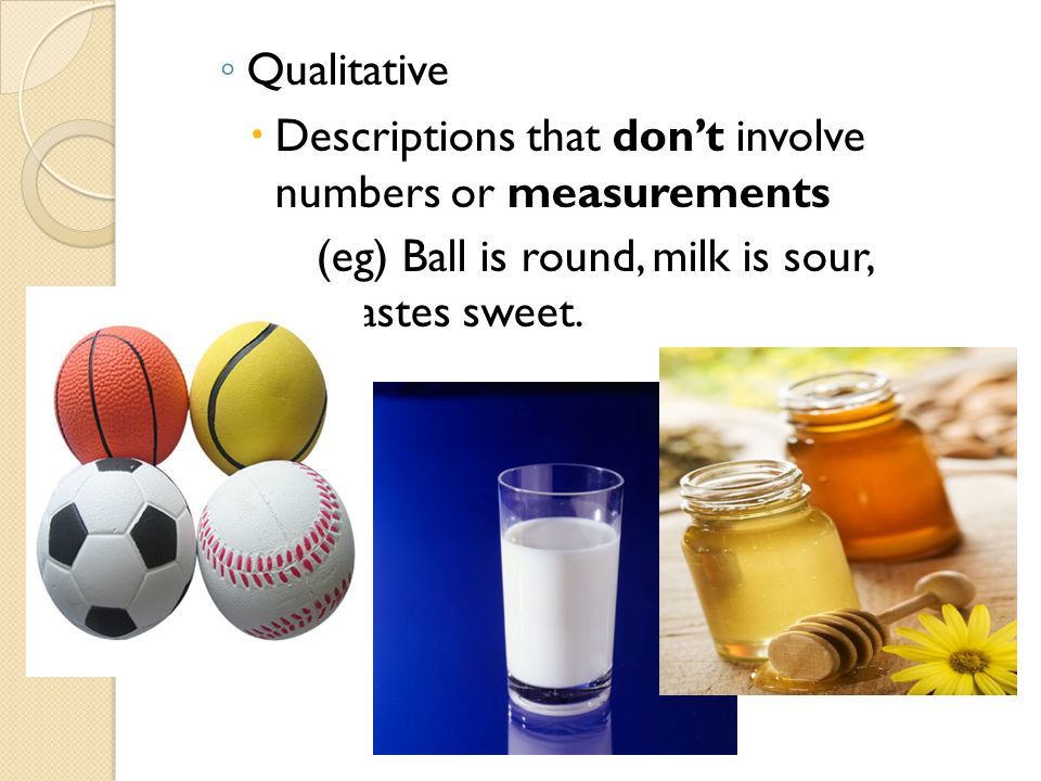 ◦ Qualitative  Descriptions that don’t involve numbers or measurements (eg) Ball is round, milk is sour, honey tastes sweet.