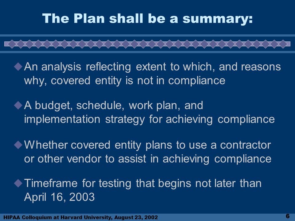 HIPAA Colloquium at Harvard University, August 23, The Plan shall be a summary:  An analysis reflecting extent to which, and reasons why, covered entity is not in compliance  A budget, schedule, work plan, and implementation strategy for achieving compliance  Whether covered entity plans to use a contractor or other vendor to assist in achieving compliance  Timeframe for testing that begins not later than April 16, 2003