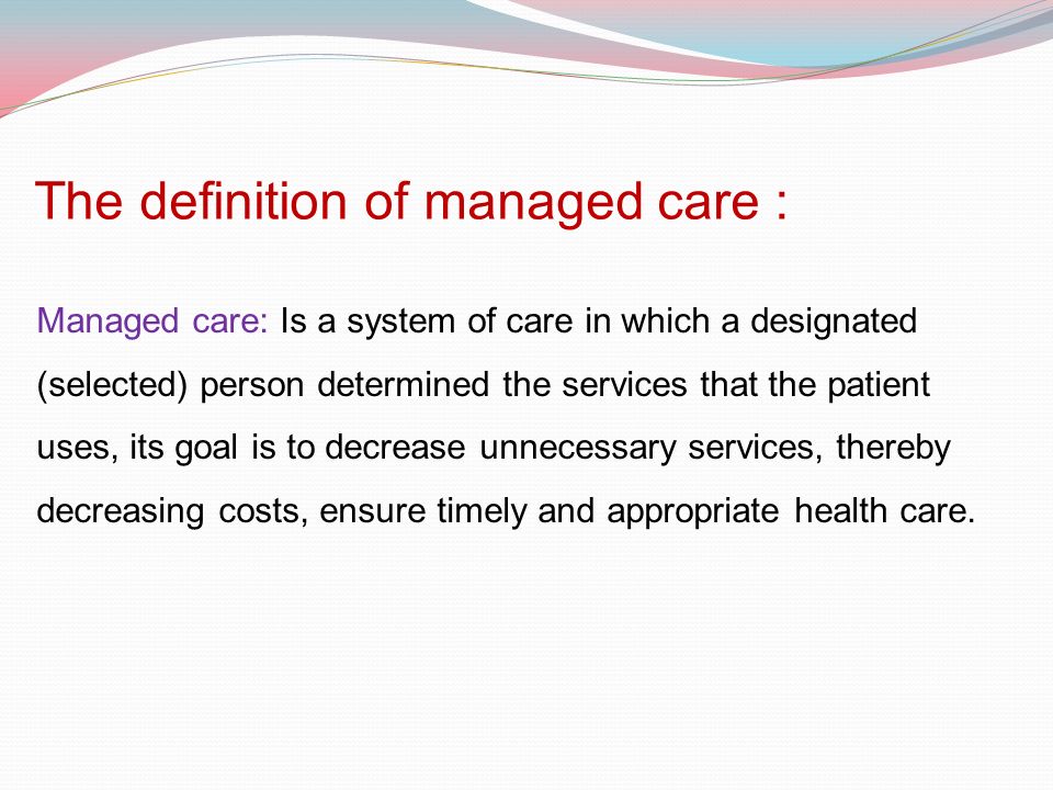 The definition of managed care : Managed care: Is a system of care in which a designated (selected) person determined the services that the patient uses, its goal is to decrease unnecessary services, thereby decreasing costs, ensure timely and appropriate health care.