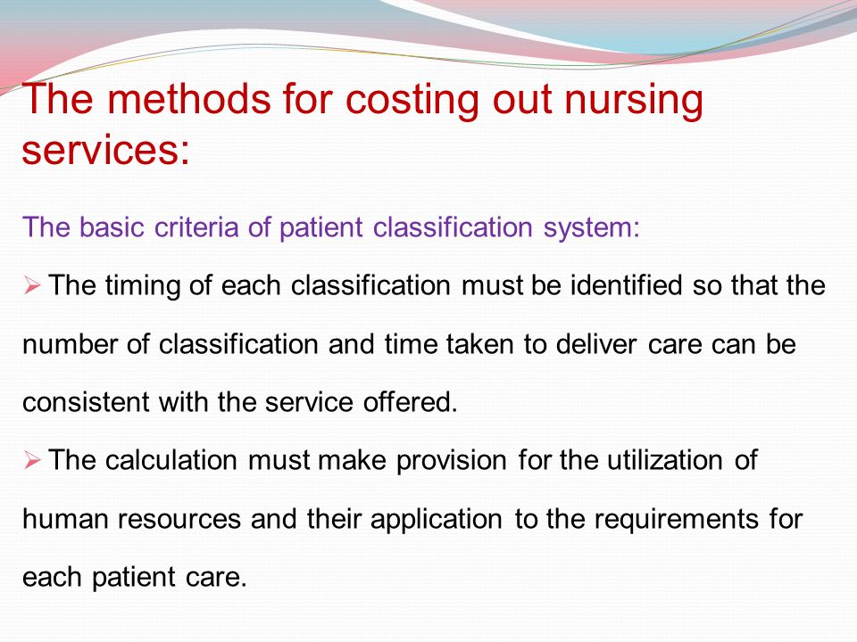 The methods for costing out nursing services: The basic criteria of patient classification system:  The timing of each classification must be identified so that the number of classification and time taken to deliver care can be consistent with the service offered.