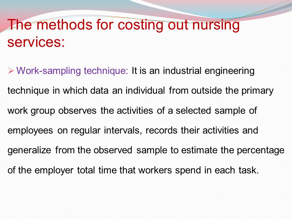The methods for costing out nursing services:  Work-sampling technique: It is an industrial engineering technique in which data an individual from outside the primary work group observes the activities of a selected sample of employees on regular intervals, records their activities and generalize from the observed sample to estimate the percentage of the employer total time that workers spend in each task.