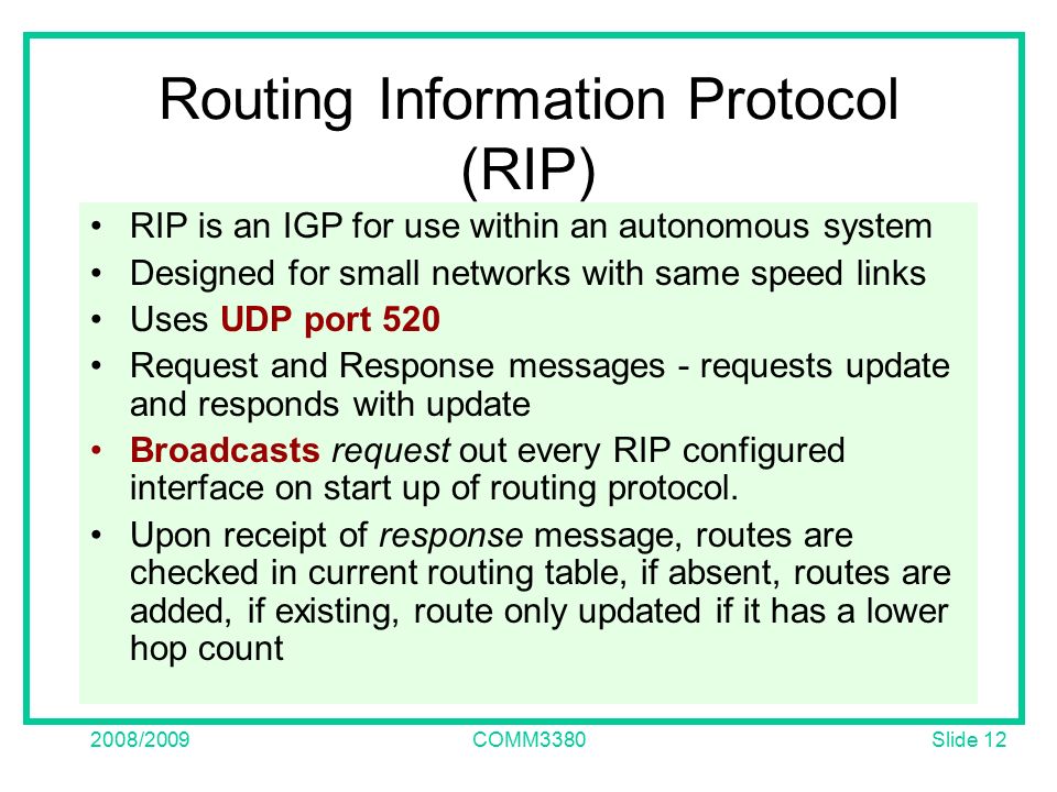 Slide /2009COMM3380 Routing Information Protocol (RIP) RIP is an IGP for use within an autonomous system Designed for small networks with same speed links Uses UDP port 520 Request and Response messages - requests update and responds with update Broadcasts request out every RIP configured interface on start up of routing protocol.