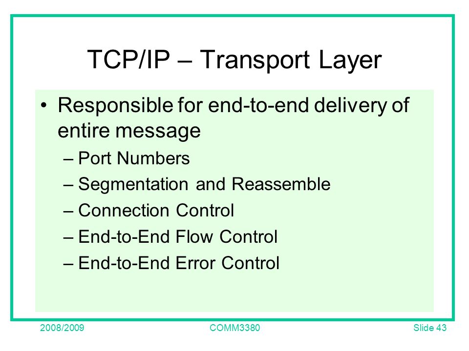 Slide /2009COMM3380 TCP/IP – Transport Layer Responsible for end-to-end delivery of entire message –Port Numbers –Segmentation and Reassemble –Connection Control –End-to-End Flow Control –End-to-End Error Control