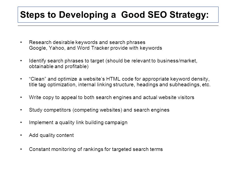 Steps to Developing a Good SEO Strategy: Research desirable keywords and search phrases Google, Yahoo, and Word Tracker provide with keywords Identify search phrases to target (should be relevant to business/market, obtainable and profitable) Clean and optimize a website’s HTML code for appropriate keyword density, title tag optimization, internal linking structure, headings and subheadings, etc.