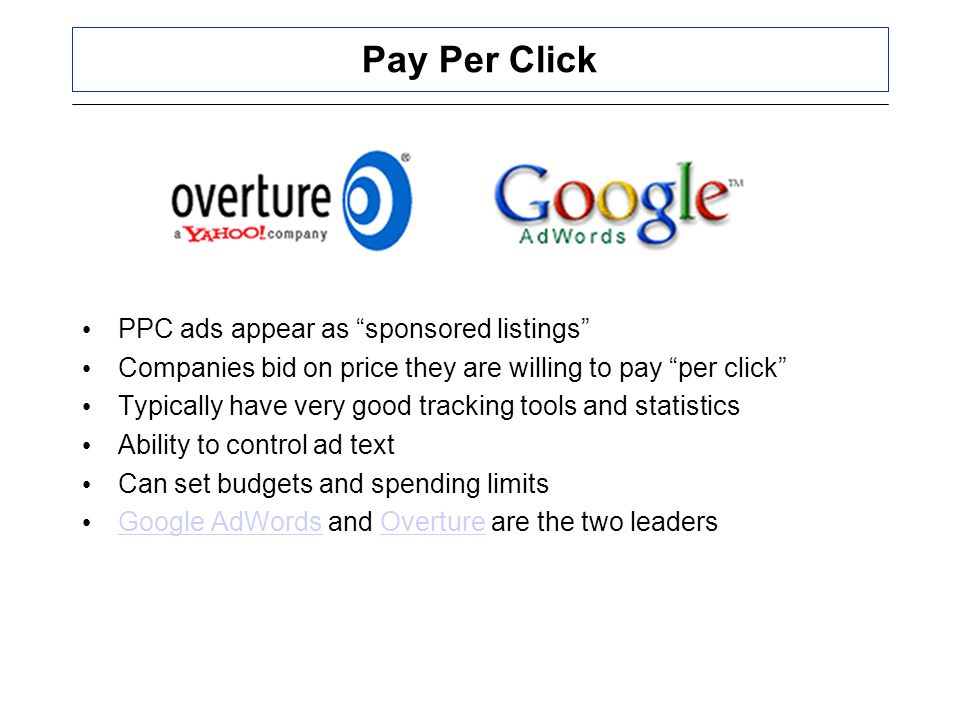 Pay Per Click PPC ads appear as sponsored listings Companies bid on price they are willing to pay per click Typically have very good tracking tools and statistics Ability to control ad text Can set budgets and spending limits Google AdWords and Overture are the two leaders Google AdWordsOverture