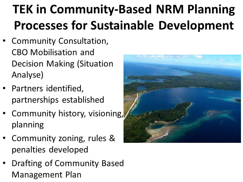 TEK in Community-Based NRM Planning Processes for Sustainable Development Community Consultation, CBO Mobilisation and Decision Making (Situation Analyse) Partners identified, partnerships established Community history, visioning, planning Community zoning, rules & penalties developed Drafting of Community Based Management Plan