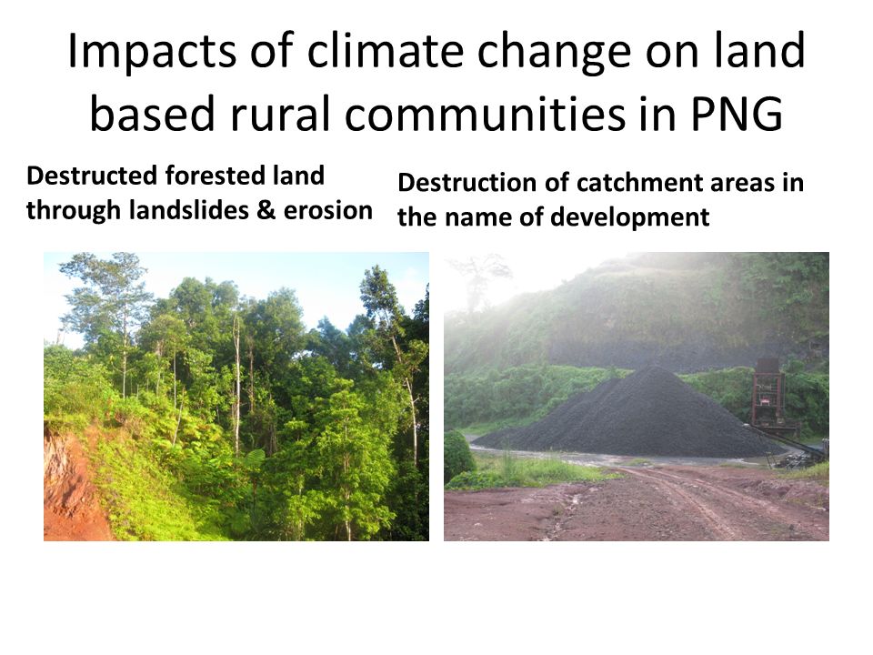 Impacts of climate change on land based rural communities in PNG Destructed forested land through landslides & erosion Destruction of catchment areas in the name of development
