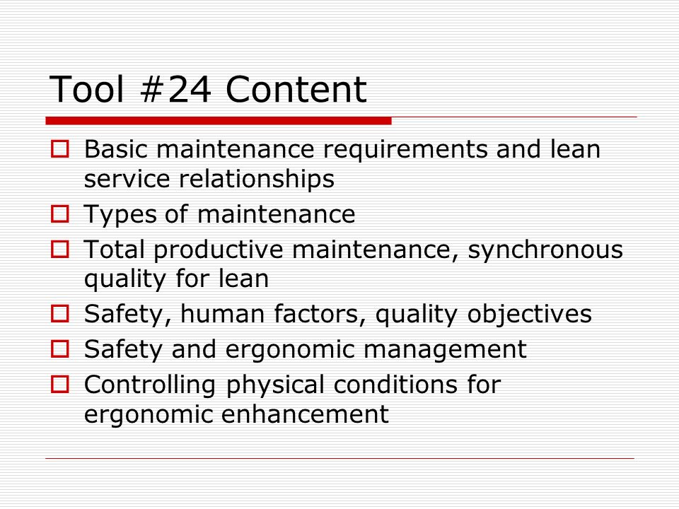 Tool #24 Content  Basic maintenance requirements and lean service relationships  Types of maintenance  Total productive maintenance, synchronous quality for lean  Safety, human factors, quality objectives  Safety and ergonomic management  Controlling physical conditions for ergonomic enhancement