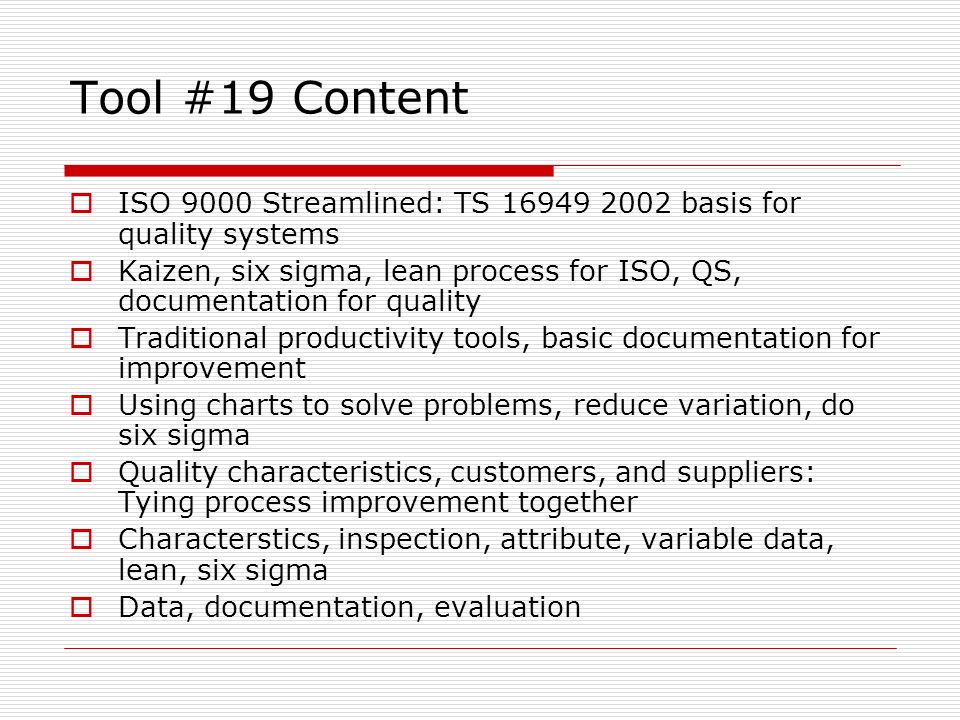 Tool #19 Content  ISO 9000 Streamlined: TS basis for quality systems  Kaizen, six sigma, lean process for ISO, QS, documentation for quality  Traditional productivity tools, basic documentation for improvement  Using charts to solve problems, reduce variation, do six sigma  Quality characteristics, customers, and suppliers: Tying process improvement together  Characterstics, inspection, attribute, variable data, lean, six sigma  Data, documentation, evaluation