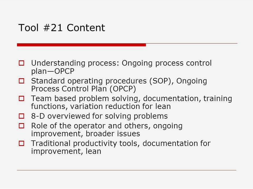 Tool #21 Content  Understanding process: Ongoing process control plan—OPCP  Standard operating procedures (SOP), Ongoing Process Control Plan (OPCP)  Team based problem solving, documentation, training functions, variation reduction for lean  8-D overviewed for solving problems  Role of the operator and others, ongoing improvement, broader issues  Traditional productivity tools, documentation for improvement, lean