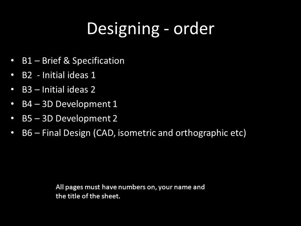 Designing - order B1 – Brief & Specification B2 - Initial ideas 1 B3 – Initial ideas 2 B4 – 3D Development 1 B5 – 3D Development 2 B6 – Final Design (CAD, isometric and orthographic etc) All pages must have numbers on, your name and the title of the sheet.