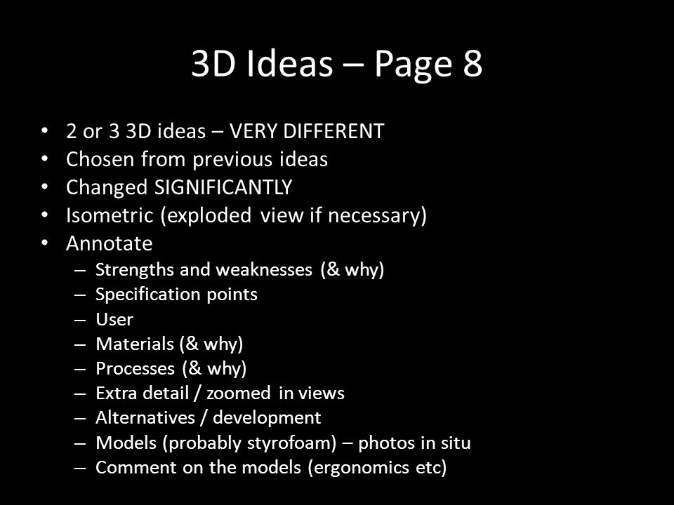 3D Ideas – Page 8 2 or 3 3D ideas – VERY DIFFERENT Chosen from previous ideas Changed SIGNIFICANTLY Isometric (exploded view if necessary) Annotate – Strengths and weaknesses (& why) – Specification points – User – Materials (& why) – Processes (& why) – Extra detail / zoomed in views – Alternatives / development – Models (probably styrofoam) – photos in situ – Comment on the models (ergonomics etc)