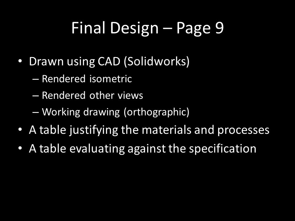 Final Design – Page 9 Drawn using CAD (Solidworks) – Rendered isometric – Rendered other views – Working drawing (orthographic) A table justifying the materials and processes A table evaluating against the specification