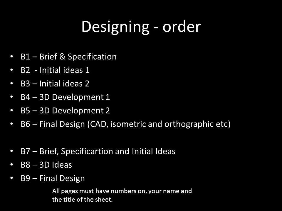 Designing - order B1 – Brief & Specification B2 - Initial ideas 1 B3 – Initial ideas 2 B4 – 3D Development 1 B5 – 3D Development 2 B6 – Final Design (CAD, isometric and orthographic etc) B7 – Brief, Specificartion and Initial Ideas B8 – 3D Ideas B9 – Final Design All pages must have numbers on, your name and the title of the sheet.