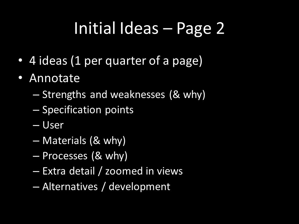 Initial Ideas – Page 2 4 ideas (1 per quarter of a page) Annotate – Strengths and weaknesses (& why) – Specification points – User – Materials (& why) – Processes (& why) – Extra detail / zoomed in views – Alternatives / development