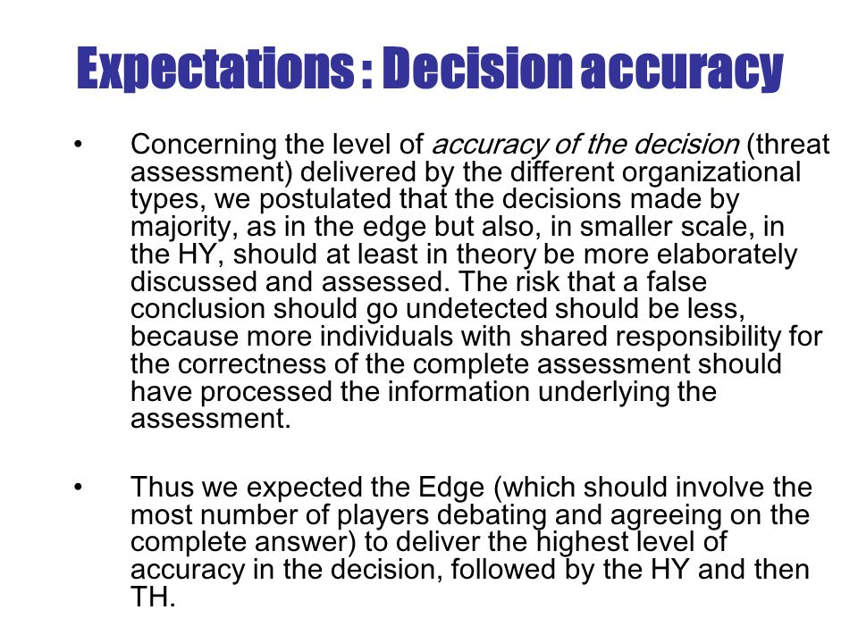 Expectations : Decision accuracy Concerning the level of accuracy of the decision (threat assessment) delivered by the different organizational types, we postulated that the decisions made by majority, as in the edge but also, in smaller scale, in the HY, should at least in theory be more elaborately discussed and assessed.