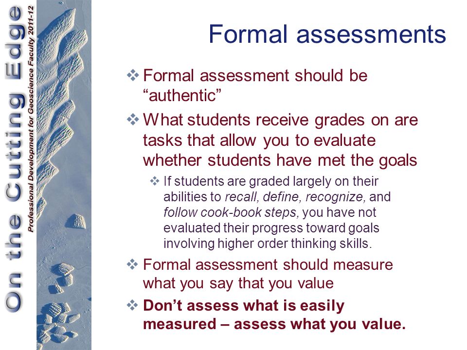 Formal assessments  Formal assessment should be authentic  What students receive grades on are tasks that allow you to evaluate whether students have met the goals  If students are graded largely on their abilities to recall, define, recognize, and follow cook-book steps, you have not evaluated their progress toward goals involving higher order thinking skills.
