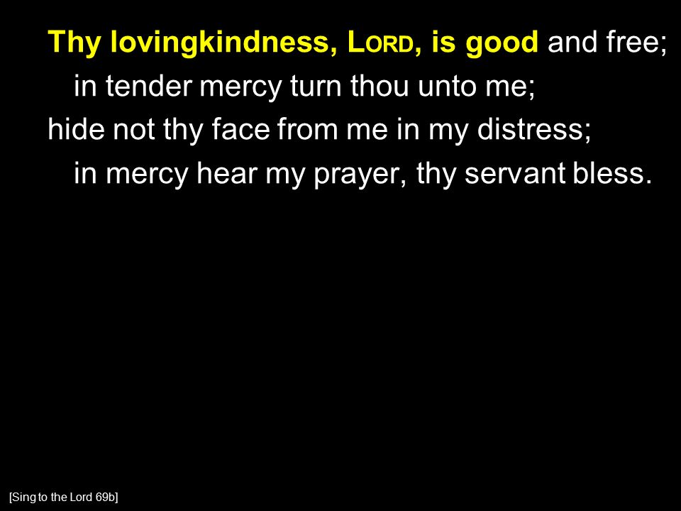 Thy lovingkindness, L ORD, is good and free; in tender mercy turn thou unto me; hide not thy face from me in my distress; in mercy hear my prayer, thy servant bless.